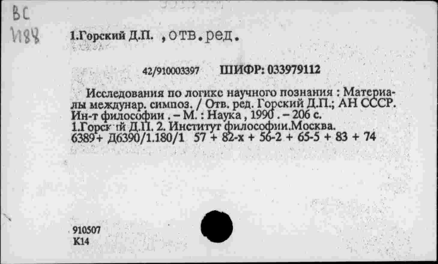 ﻿ьс
Х.Горскийд.п. »отв.ред.
42/910003397 ШИФР: 033979112
Исследования по логике научного познания : Материалы междунар. симпоз. / Отв. ред. Горский Д.П.; АН СССР. Ин-т философии . - М.: Наука, 1990. - 206 с.
1.Горсктй Д.П. 2. Институт философии.Москва.
6389+ Д6390/1.180/1 57 + 82-х + 56-2 + 65-5 + 83 + 74
910507 К14